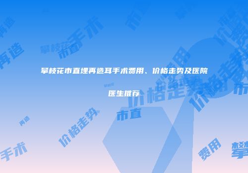 攀枝花市直埋再造耳手术费用、价格走势及医院医生推荐