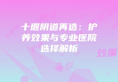 十堰阴道再造：护养效果与专业医院选择解析
