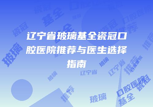辽宁省玻璃基全瓷冠口腔医院推荐与医生选择指南