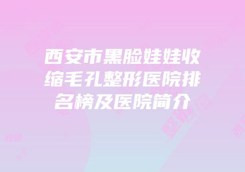 西安市黑脸娃娃收缩毛孔整形医院排名榜及医院简介