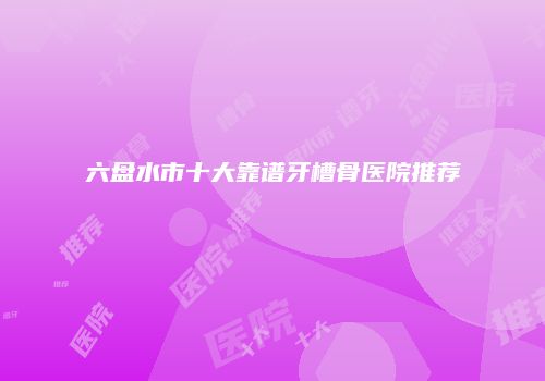 六盘水市十大靠谱牙槽骨医院推荐