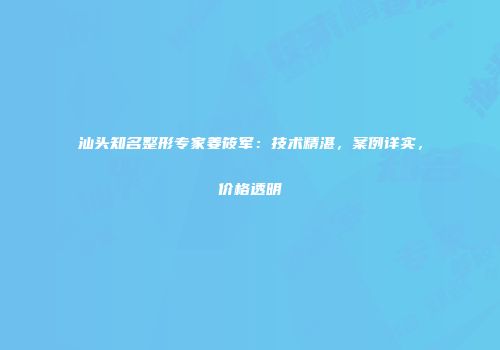 汕头知名整形专家姜筱军：技术精湛，案例详实，价格透明