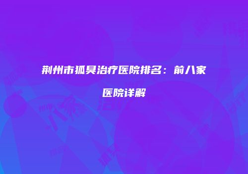 荆州市狐臭治疗医院排名：前八家医院详解