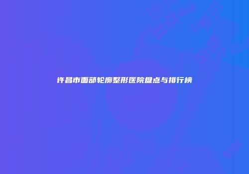 许昌市面部轮廓整形医院盘点与排行榜