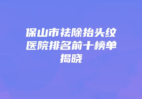 保山市祛除抬头纹医院排名前十榜单揭晓