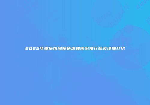 2025年重庆市脸痤疮清理医院排行榜及详细介绍