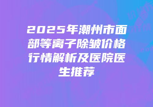 2025年潮州市面部等离子除皱价格行情解析及医院医生推荐