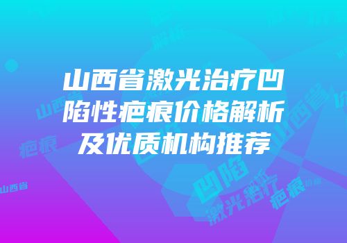 山西省激光治疗凹陷性疤痕价格解析及优质机构推荐