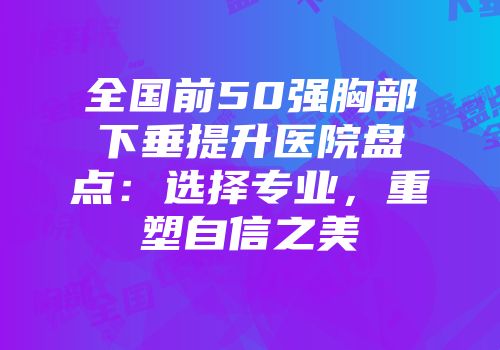 全国前50强胸部下垂提升医院盘点：选择专业，重塑自信之美