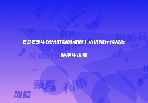 2025年扬州市飘眉雕眉手术价格行情及医院医生推荐