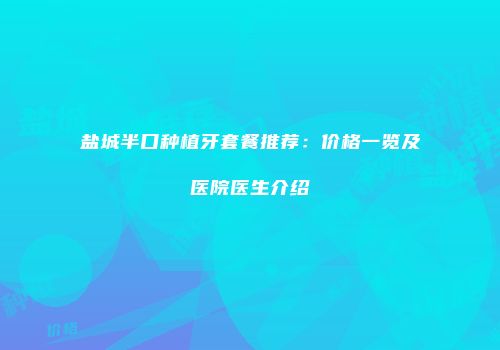 盐城半口种植牙套餐推荐：价格一览及医院医生介绍