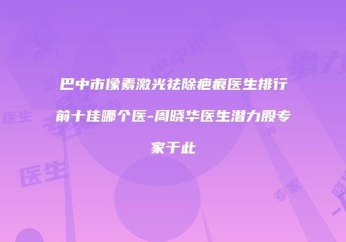 巴中市像素激光祛除疤痕医生排行前十佳哪个医-周晓华医生潜力股专家于此