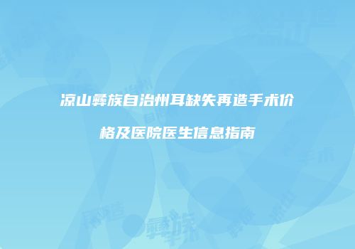 凉山彝族自治州耳缺失再造手术价格及医院医生信息指南