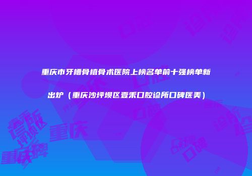 重庆市牙槽骨植骨术医院上榜名单前十强榜单新出炉（重庆沙坪坝区壹禾口腔诊所口碑医美）