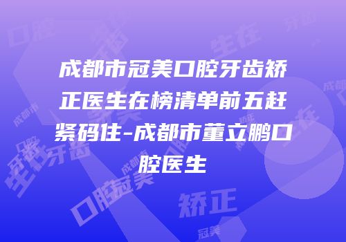 成都市冠美口腔牙齿矫正医生在榜清单前五赶紧码住-成都市董立鹏口腔医生