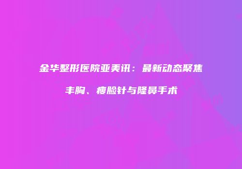 金华整形医院亚美讯：最新动态聚焦丰胸、瘦脸针与隆鼻手术
