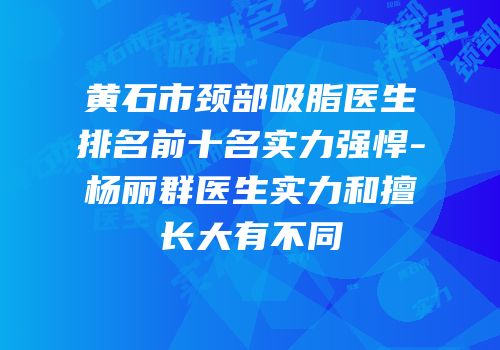 黄石市颈部吸脂医生排名前十名实力强悍-杨丽群医生实力和擅长大有不同