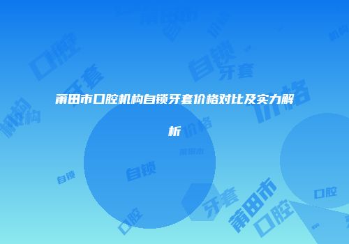 莆田市口腔机构自锁牙套价格对比及实力解析