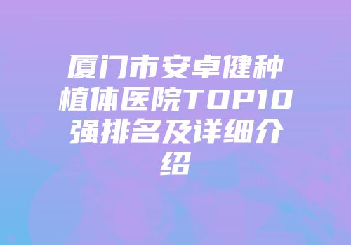 厦门市安卓健种植体医院TOP10强排名及详细介绍