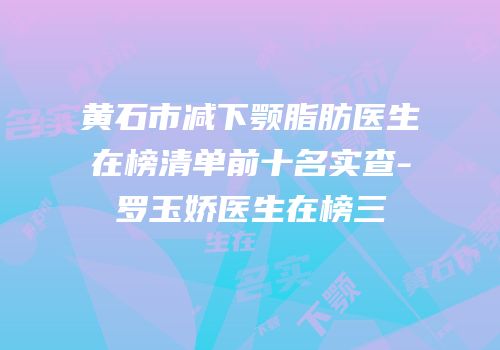黄石市减下颚脂肪医生在榜清单前十名实查-罗玉娇医生在榜三