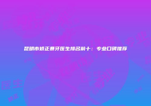 昆明市矫正暴牙医生排名前十：专业口碑推荐