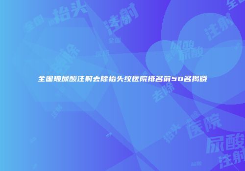 全国玻尿酸注射去除抬头纹医院排名前50名揭晓