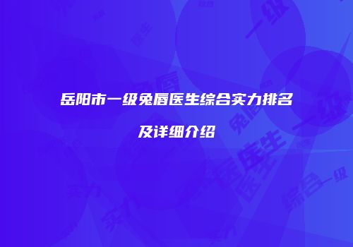 岳阳市一级兔唇医生综合实力排名及详细介绍