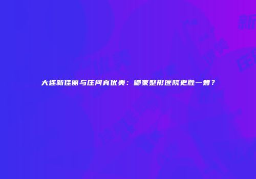大连新佳丽与庄河真优美：哪家整形医院更胜一筹？