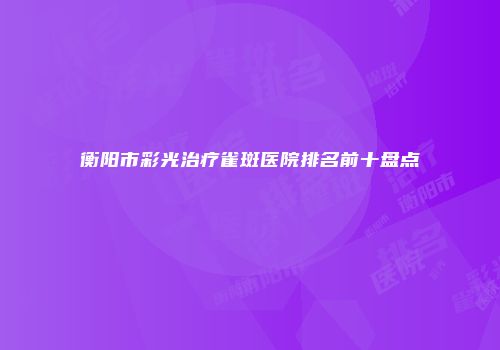 衡阳市彩光治疗雀斑医院排名前十盘点