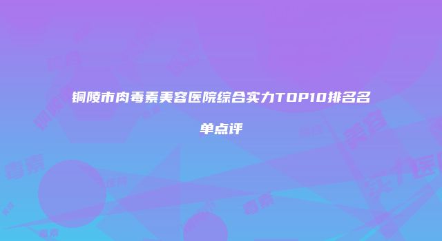 铜陵市肉毒素美容医院综合实力TOP10排名名单点评