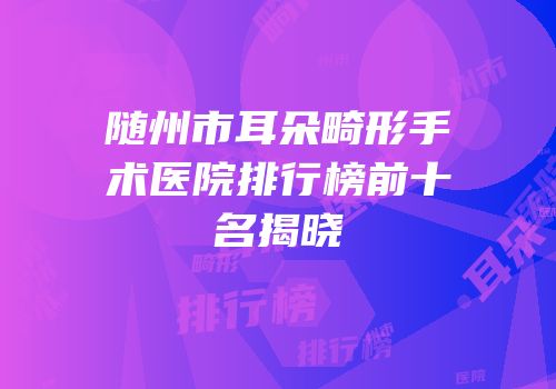 随州市耳朵畸形手术医院排行榜前十名揭晓
