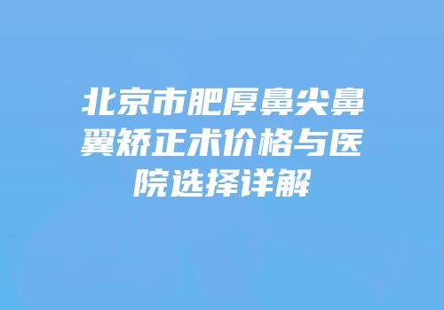 北京市肥厚鼻尖鼻翼矫正术价格与医院选择详解