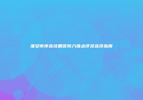 淮安市传统纹眉医院八强点评及选择指南