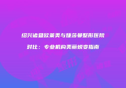 绍兴诸暨欧莱美与婕莎曼整形医院对比：专业机构美丽蜕变指南