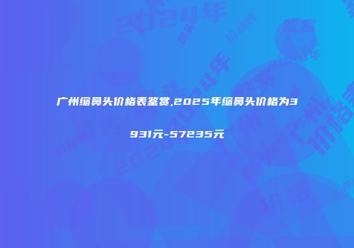 广州缩鼻头价格表鉴赏,2025年缩鼻头价格为3931元-57235元