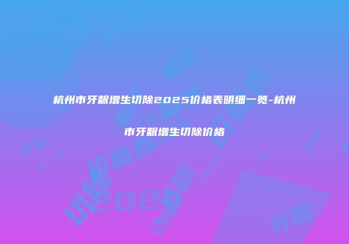 杭州市牙龈增生切除2025价格表明细一览-杭州市牙龈增生切除价格