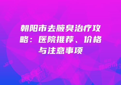 朝阳市去腋臭治疗攻略：医院推荐、价格与注意事项