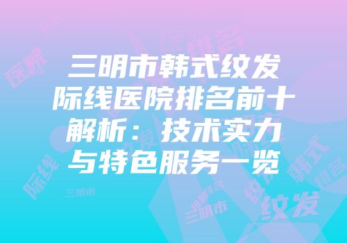 三明市韩式纹发际线医院排名前十解析：技术实力与特色服务一览