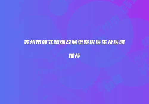 苏州市韩式精细改脸型整形医生及医院推荐