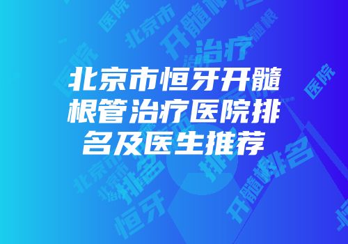 北京市恒牙开髓根管治疗医院排名及医生推荐