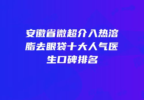 安徽省微超介入热溶脂去眼袋十大人气医生口碑排名