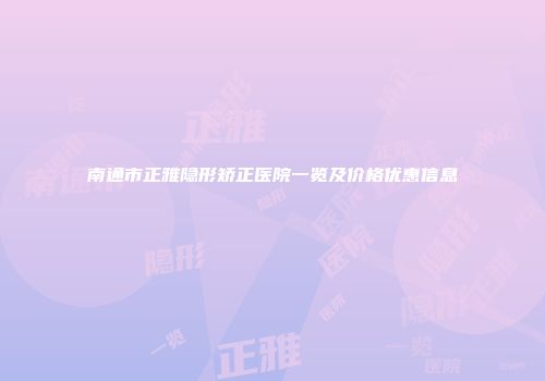 南通市正雅隐形矫正医院一览及价格优惠信息