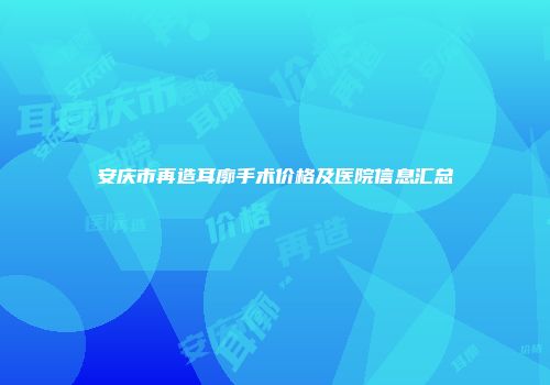 安庆市再造耳廓手术价格及医院信息汇总