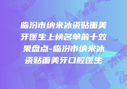临汾市纳米冰瓷贴面美牙医生上榜名单前十效果盘点-临汾市纳米冰瓷贴面美牙口腔医生