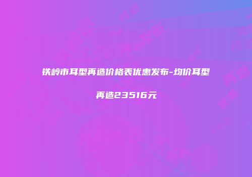 铁岭市耳型再造价格表优惠发布-均价耳型再造23516元