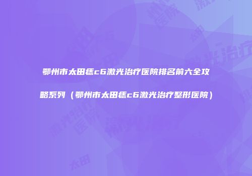 鄂州市太田痣c6激光治疗医院排名前六全攻略系列（鄂州市太田痣c6激光治疗整形医院）