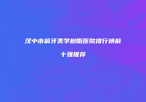 汉中市前牙美学树脂医院排行榜前十强推荐