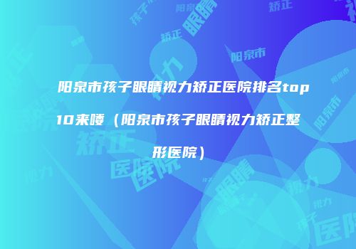 阳泉市孩子眼睛视力矫正医院排名top10来喽（阳泉市孩子眼睛视力矫正整形医院）
