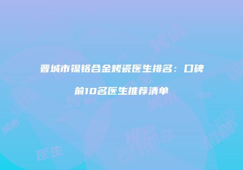晋城市镍铬合金烤瓷医生排名：口碑前10名医生推荐清单