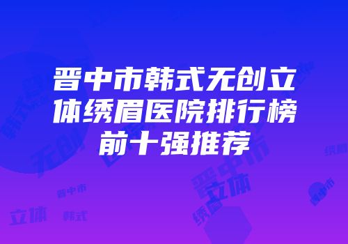 晋中市韩式无创立体绣眉医院排行榜前十强推荐